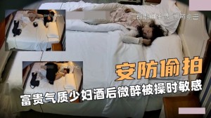 安防大偷拍 富贵气质少妇酒后微醉被操时敏感淫荡